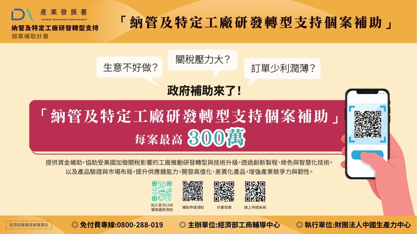 納管及特定工廠研發轉型支持個案補助每案最高300萬  提供資金補助，協助受美國加徵關稅影響的工廠推動研發轉型與技術升級。透過創新製程、綠色與智慧化技術，以及產品驗證與市場布局，提升供應鏈能力，開發高值化、差異化產品，增強產業競爭力與韌性