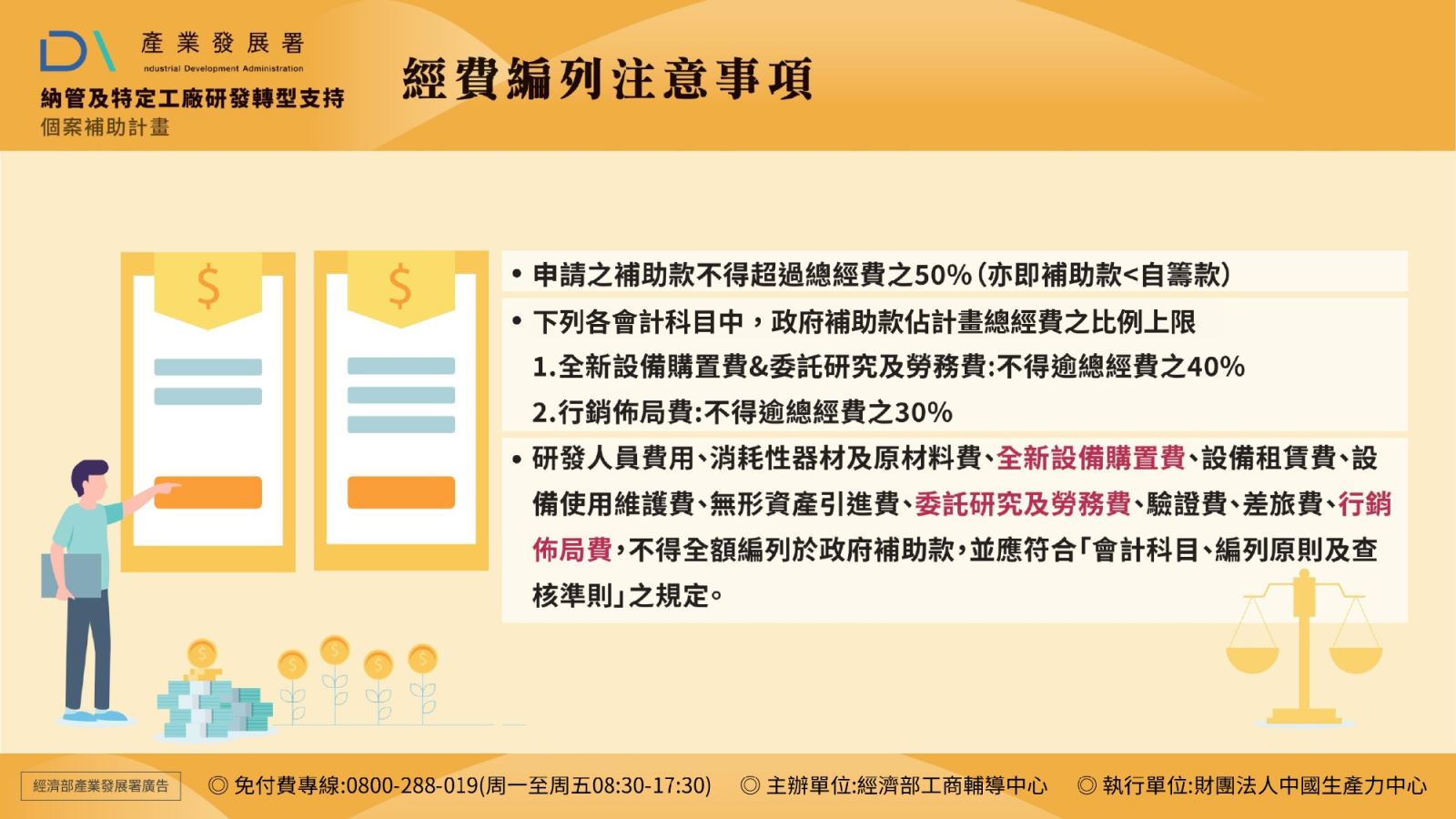 經費編列注意事項: 申請之補助款不得超過總經費之50%(亦即補助款<自籌款)。 下列各會計科目中,政府補助款佔計畫總經費之比例上限: 1.全新設備購置費&委託研究及勞務費:不得逾總經費之40% 2.行銷佈局費:不得逾總經費之30%。 研發人員費用、消耗性器材及原材料費、全新設備購置費、設備租賃費、設備使用維護費、無形資產引進費、委託研究及勞務費、驗證費、差旅費、行銷佈局費,不得全額編列於政府補助款,並應符合「會計科目、編列原則及查核準則」之規定。