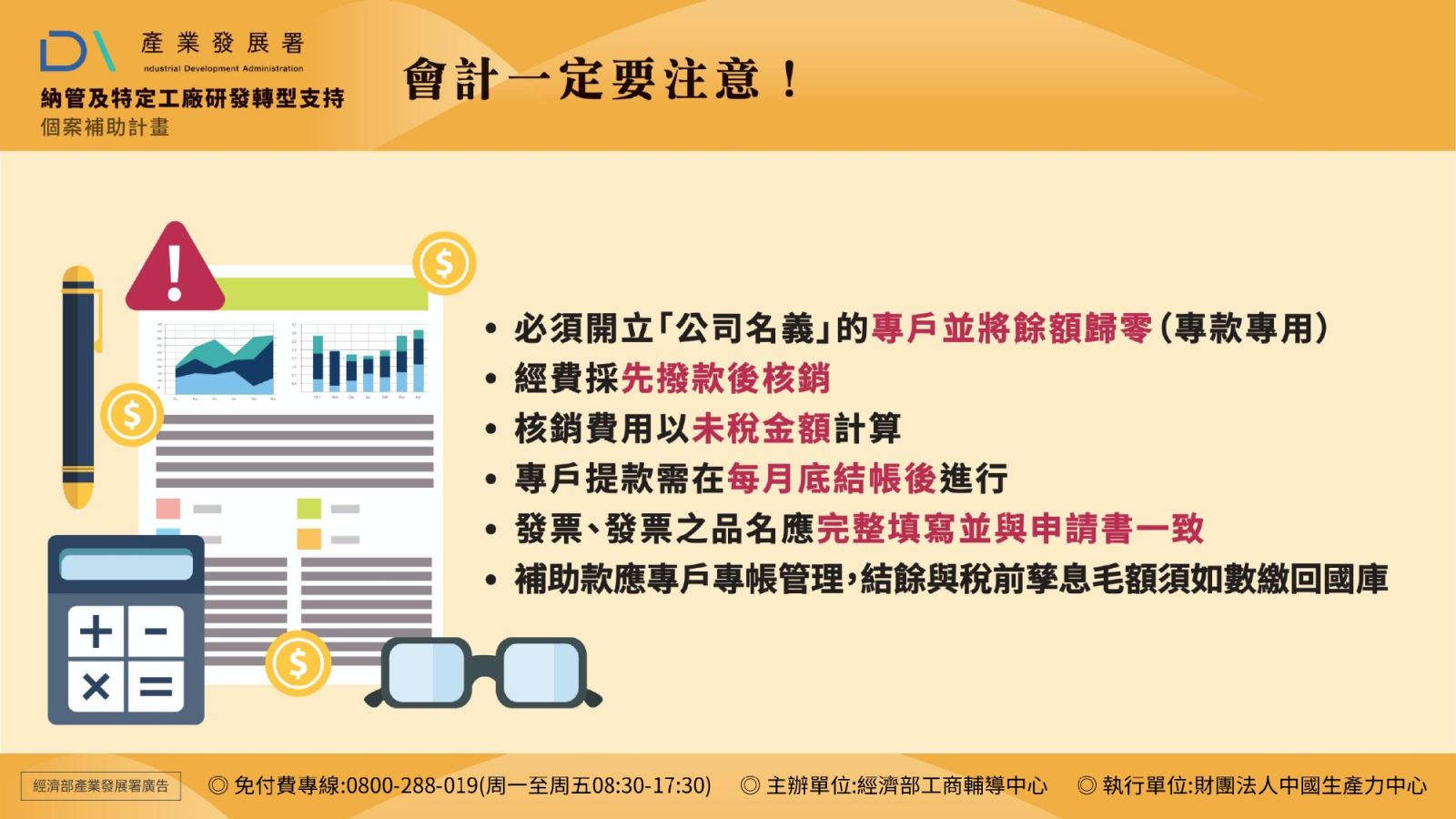 會計一定要注意: 1.必須開立「公司名義」的專戶並將餘額歸零(專款專用) 2.經費採先撥款後核銷 3.核銷費用以未稅金額計算 4.專戶提款需在每月底結帳後進行 5.發票、發票之品名應完整填寫並與申請書一致 6.補助款應專戶專帳管理,結餘與稅前孳息毛額須如數繳回國庫